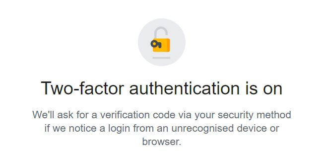 Two-factor authentication (2FA)  is on.

We'll ask for a verification code via your security method if we notice a login from an unrecognised device or browser.